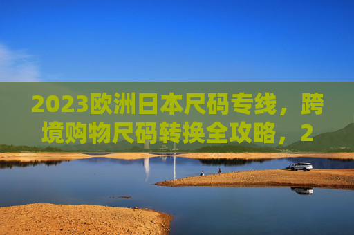 2023欧洲日本尺码专线，跨境购物尺码转换全攻略，2023欧洲日本跨境购物尺码转换全攻略