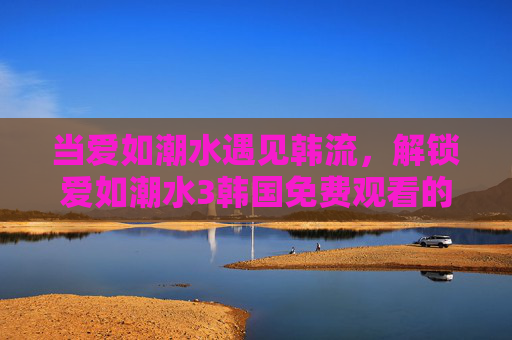 当爱如潮水遇见韩流，解锁爱如潮水3韩国免费观看的正确姿势，解锁爱如潮水3韩国免费观看正确姿势