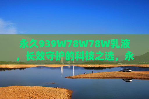 永久939W78W78W乳液，长效守护的科技之选，永久939W78W78W乳液，长效守护的科技之选