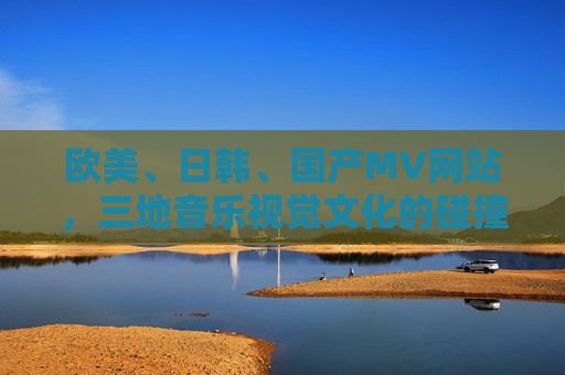 欧美、日韩、国产MV网站，三地音乐视觉文化的碰撞与选择，三地MV网站的音乐视觉文化碰撞与选择