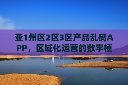 亚1州区2区3区产品乱码APP，区域化运营的数字梗阻与破局之道，区域化运营中产品乱码APP的数字梗阻与破局之道