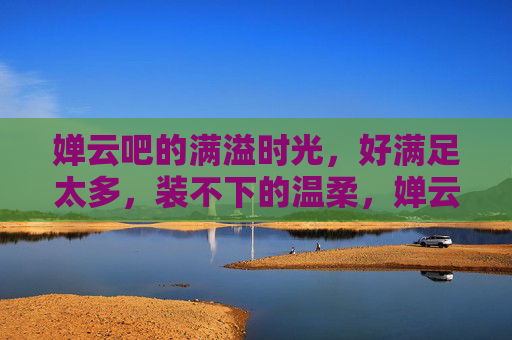 婵云吧的满溢时光，好满足太多，装不下的温柔，婵云吧的满溢温柔时光