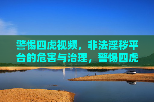 警惕四虎视频，非法淫秽平台的危害与治理，警惕四虎视频，非法淫秽平台的危害与治理