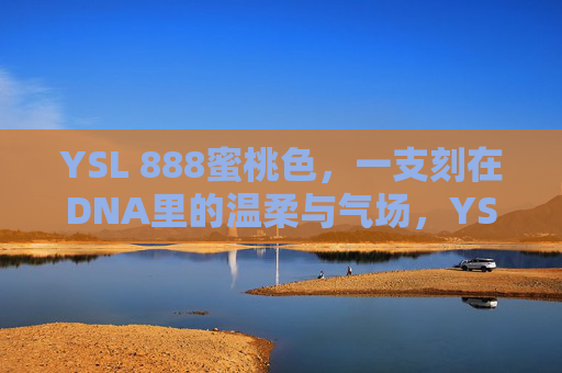 YSL 888蜜桃色，一支刻在DNA里的温柔与气场，YSL 888蜜桃色，刻在DNA里的温柔气场