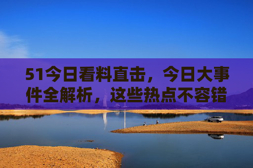 51今日看料直击，今日大事件全解析，这些热点不容错过！今日大事件全解析，热点直击，不容错过！