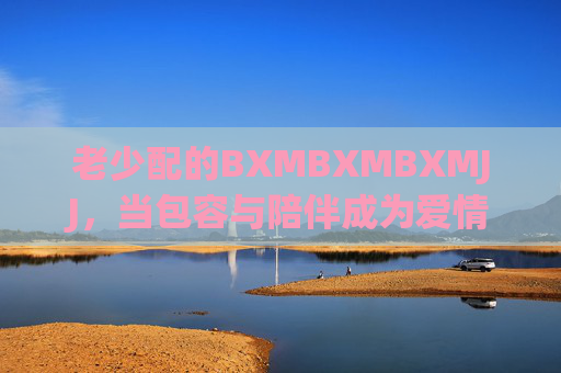 老少配的BXMBXMBXMJJ，当包容与陪伴成为爱情的底色