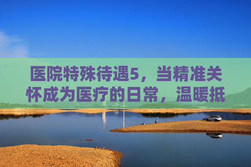 医院特殊待遇5，当精准关怀成为医疗的日常，温暖抵达每个需要的角落，精准关怀成日常，温暖遍医疗角落