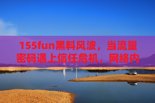 155fun黑料风波，当流量密码遇上信任危机，网络内容生态何去何从？155fun黑料风波，流量密码遇上信任危机，网络内容生态何去何从