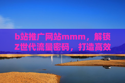 b站推广网站mmm，解锁Z世代流量密码，打造高效引流新阵地