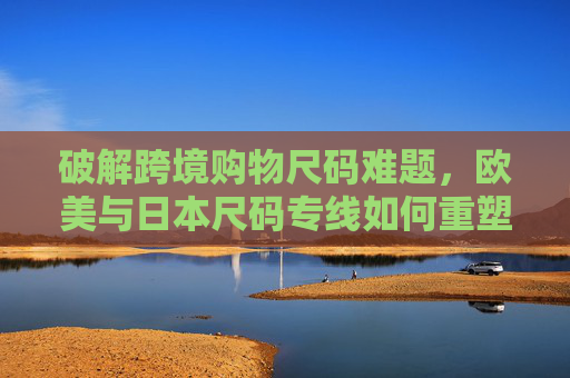 破解跨境购物尺码难题，欧美与日本尺码专线如何重塑美国消费体验，破解跨境尺码难题，欧美日本专线重塑美国消费体验