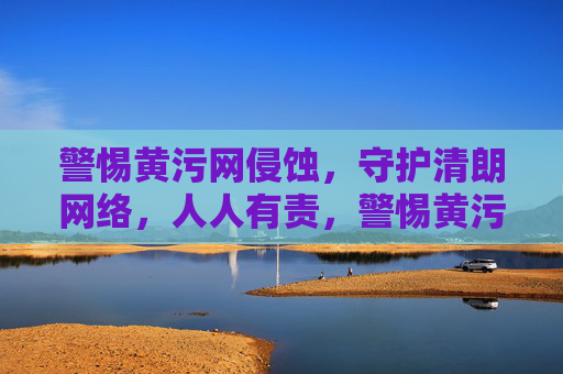 警惕黄污网侵蚀，守护清朗网络，人人有责，警惕黄污侵蚀 守护清朗网络 人人有责