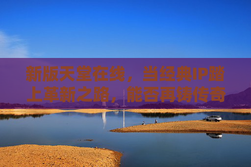 新版天堂在线，当经典IP踏上革新之路，能否再铸传奇？