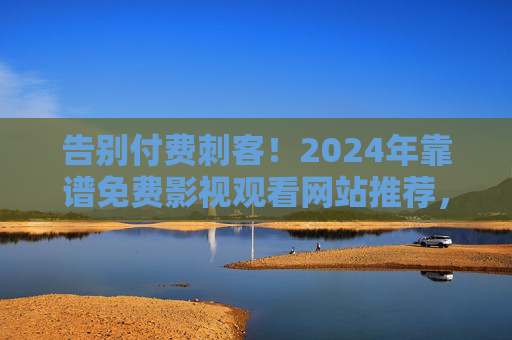 告别付费刺客！2024年靠谱免费影视观看网站推荐，安全无广告资源大盘点，告别付费刺客！2024年安全无广告免费影视网站大盘点