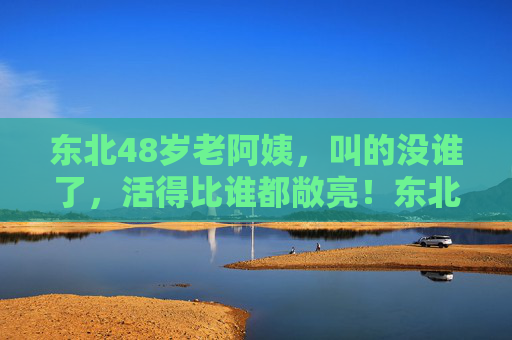 东北48岁老阿姨，叫的没谁了，活得比谁都敞亮！东北48岁老阿姨，敞亮得没谁了！