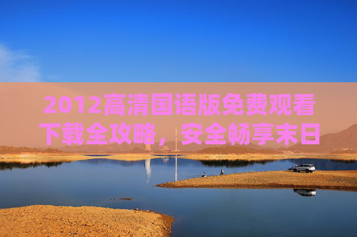 2012高清国语版免费观看下载全攻略，安全畅享末日经典，远离侵权风险，2012高清国语版免费安全观看下载全攻略，远离侵权风险