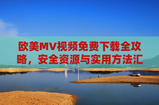欧美MV视频免费下载全攻略，安全资源与实用方法汇总，欧美MV免费下载全攻略，安全资源与实用方法汇总
