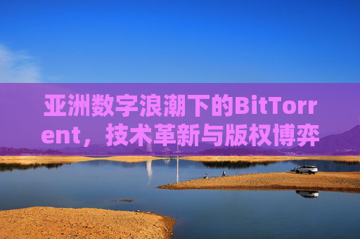 亚洲数字浪潮下的BitTorrent，技术革新与版权博弈的共生之路，亚洲数字浪潮中BitTorrent的技术革新与版权博弈共生之路