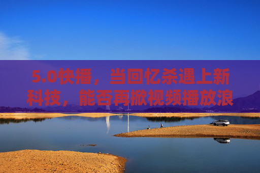5.0快播，当回忆杀遇上新科技，能否再掀视频播放浪潮？回忆杀遇上新科技，5.0快播能否再掀视频播放浪潮？