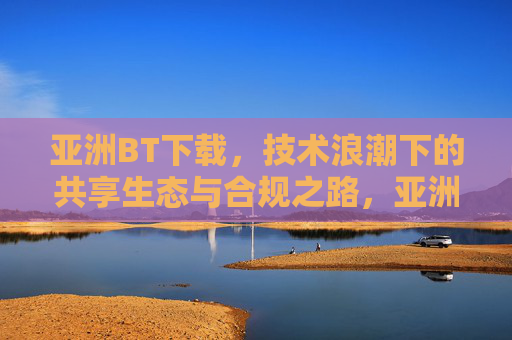 亚洲BT下载，技术浪潮下的共享生态与合规之路，亚洲BT下载，技术浪潮中的共享生态与合规之路