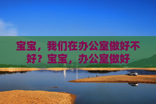 宝宝，我们在办公室做好不好？宝宝，办公室做好