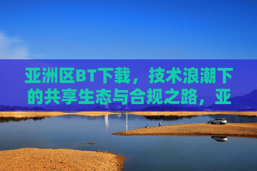 亚洲区BT下载，技术浪潮下的共享生态与合规之路，亚洲BT下载，技术浪潮下的共享生态与合规之路