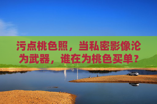 污点桃色照，当私密影像沦为武器，谁在为桃色买单？私密影像成武器，桃色代价谁来付？