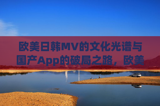 欧美日韩MV的文化光谱与国产App的破局之路，欧美日韩MV文化光谱，国产App的破局之路