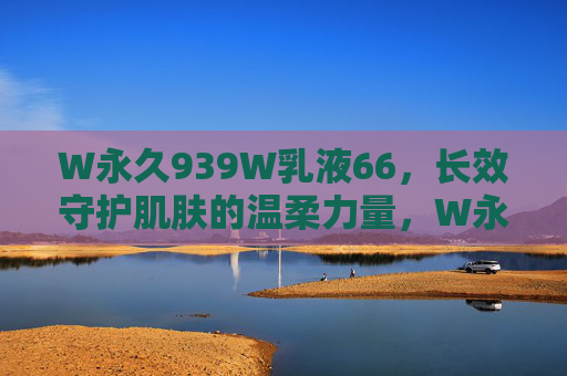 W永久939W乳液66，长效守护肌肤的温柔力量，W永久939W乳液，长效守护肌肤的温柔力量