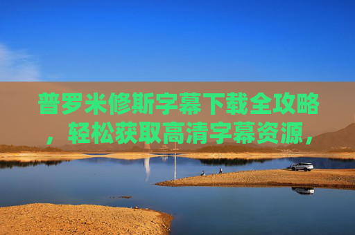普罗米修斯字幕下载全攻略，轻松获取高清字幕资源，普罗米修斯字幕下载全攻略，轻松获取高清字幕资源