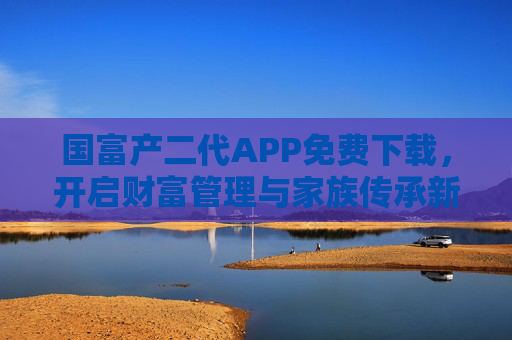 国富产二代APP免费下载，开启财富管理与家族传承新篇章，赋能新生代掌舵未来，国富产二代APP免费下载，开启财富管理与家族传承，赋能新生代掌舵未来