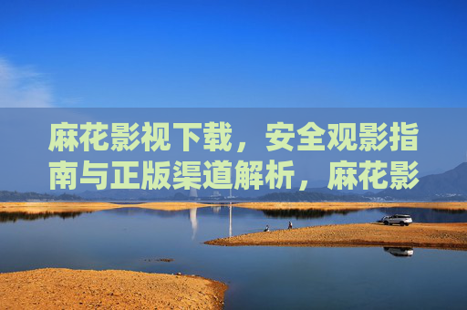 麻花影视下载，安全观影指南与正版渠道解析，麻花影视下载安全指南，正版观影渠道全解析