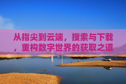 从指尖到云端，搜索与下载，重构数字世界的获取之道，重构数字获取之道，从指尖到云端