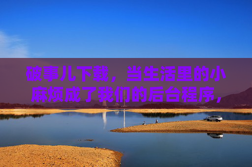 破事儿下载，当生活里的小麻烦成了我们的后台程序，破事儿下载，生活小麻烦的后台程序