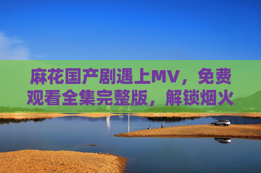 麻花国产剧遇上MV，免费观看全集完整版，解锁烟火气里的笑与泪，麻花国产剧遇上MV，烟火气里的笑与泪，全集免费看