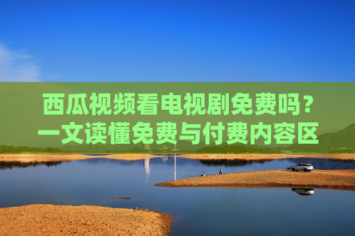西瓜视频看电视剧免费吗？一文读懂免费与付费内容区别，西瓜视频看电视剧免费吗？一文读懂免费与付费内容区别