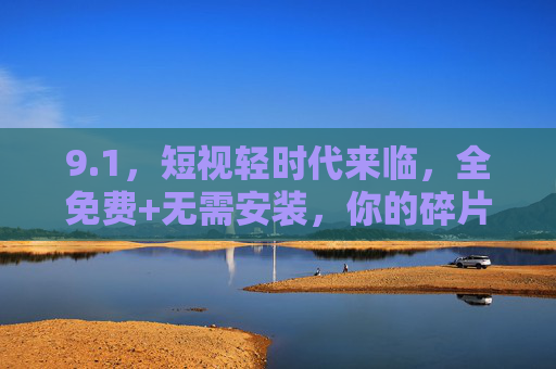 9.1，短视轻时代来临，全免费+无需安装，你的碎片时间终于有零门槛答案，短视轻时代，全免费无需安装，碎片时间零门槛答案
