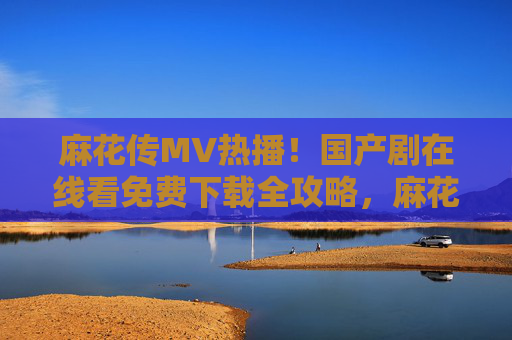 麻花传MV热播！国产剧在线看免费下载全攻略，麻花传MV热播！国产剧在线看免费下载全攻略