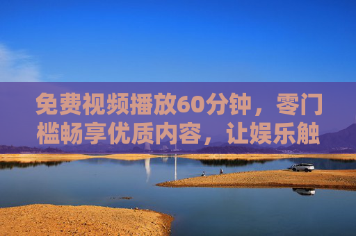 免费视频播放60分钟，零门槛畅享优质内容，让娱乐触手可及，零门槛免费看60分钟！优质娱乐触手可及