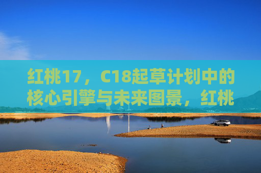 红桃17，C18起草计划中的核心引擎与未来图景，红桃17，C18起草计划的核心引擎与未来图景