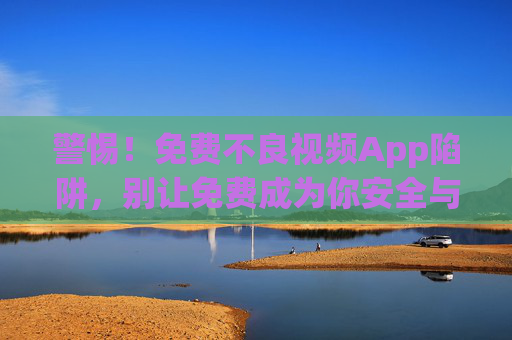 警惕！免费不良视频App陷阱，别让免费成为你安全与人生的负资产，警惕免费不良视频App，别让免费成安全与人生的负资产