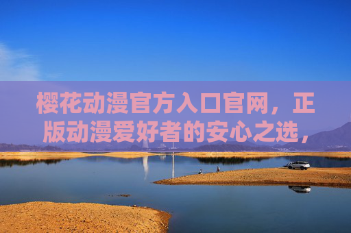 樱花动漫官方入口官网，正版动漫爱好者的安心之选，樱花动漫官方入口，正版动漫爱好者的安心之选