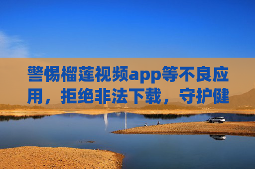 警惕榴莲视频app等不良应用，拒绝非法下载，守护健康网络空间，警惕榴莲视频app等不良应用，拒绝非法下载守护健康网络空间