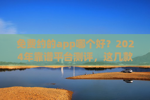 免费约的app哪个好？2024年靠谱平台测评，这几款值得下载！2024年免费约app靠谱测评，值得下载推荐