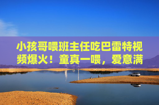 小孩哥喂班主任吃巴雷特视频爆火！童真一喂，爱意满分，全网被这届师生暖到了，小孩哥喂班主任吃巴雷特！童真一喂，爱意暖全网