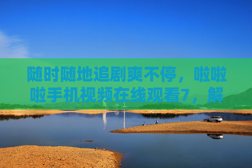 随时随地追剧爽不停，啦啦啦手机视频在线观看7，解锁你的移动观影新姿势，随时随地手机追剧，解锁移动观影新姿势