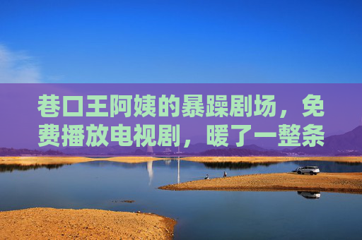 巷口王阿姨的暴躁剧场，免费播放电视剧，暖了一整条街，巷口王阿姨的暴躁剧场，免费放剧暖整条街