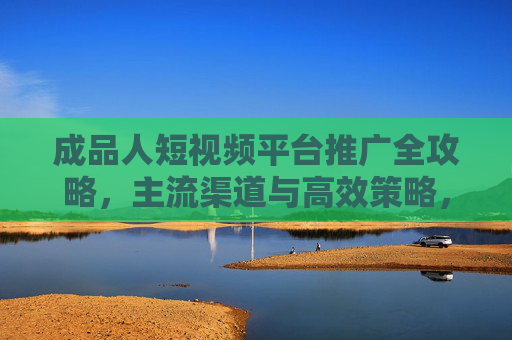 成品人短视频平台推广全攻略，主流渠道与高效策略，成品人短视频平台推广全攻略，主流渠道与高效策略