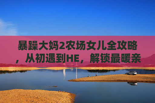 暴躁大妈2农场女儿全攻略，从初遇到HE，解锁最暖亲情羁绊，暴躁大妈2农场女儿全攻略，初遇到HE解锁最暖亲情羁绊