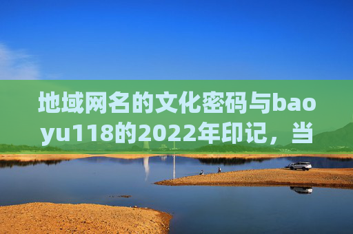 地域网名的文化密码与baoyu118的2022年印记，当身份认同遇见网络表达，baoyu118的2022，地域网名文化密码中的身份认同与网络表达