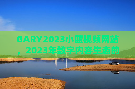 GARY2023小蓝视频网站，2023年数字内容生态的破圈者，GARY2023小蓝视频网站，2023数字内容生态破圈者